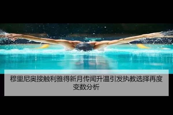 穆里尼奥接触利雅得新月传闻升温引发执教选择再度变数分析